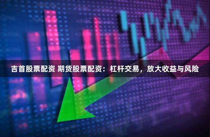 吉首股票配资 期货股票配资：杠杆交易，放大收益与风险