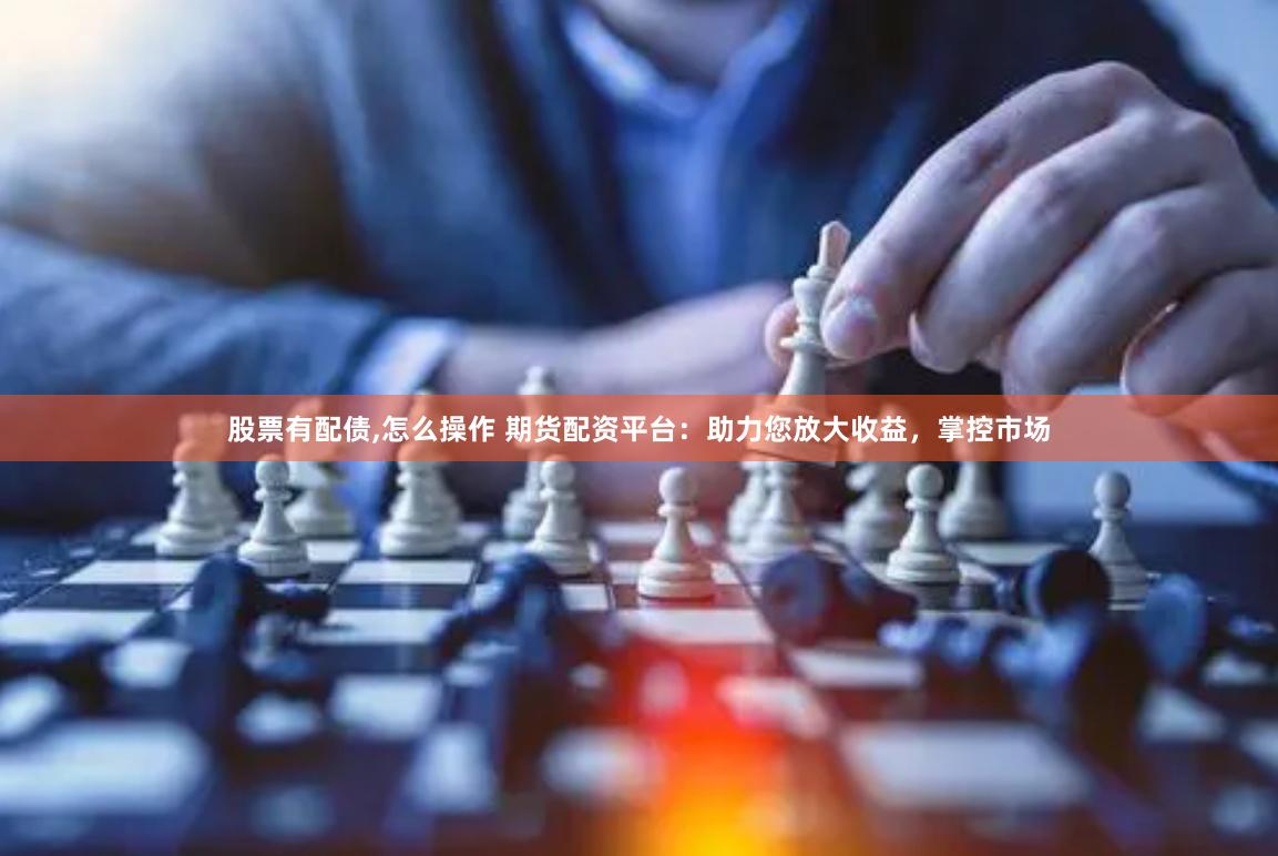 股票有配债,怎么操作 期货配资平台：助力您放大收益，掌控市场