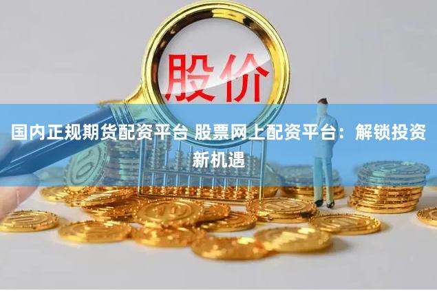 国内正规期货配资平台 股票网上配资平台：解锁投资新机遇