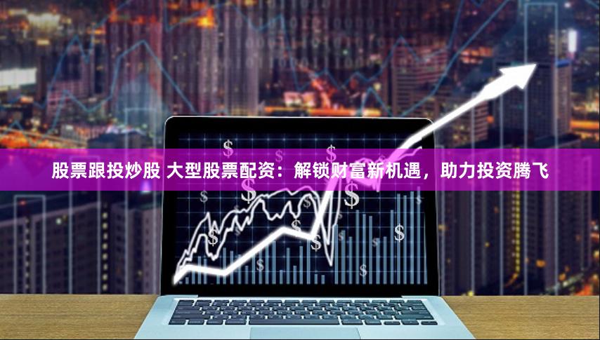 股票跟投炒股 大型股票配资：解锁财富新机遇，助力投资腾飞