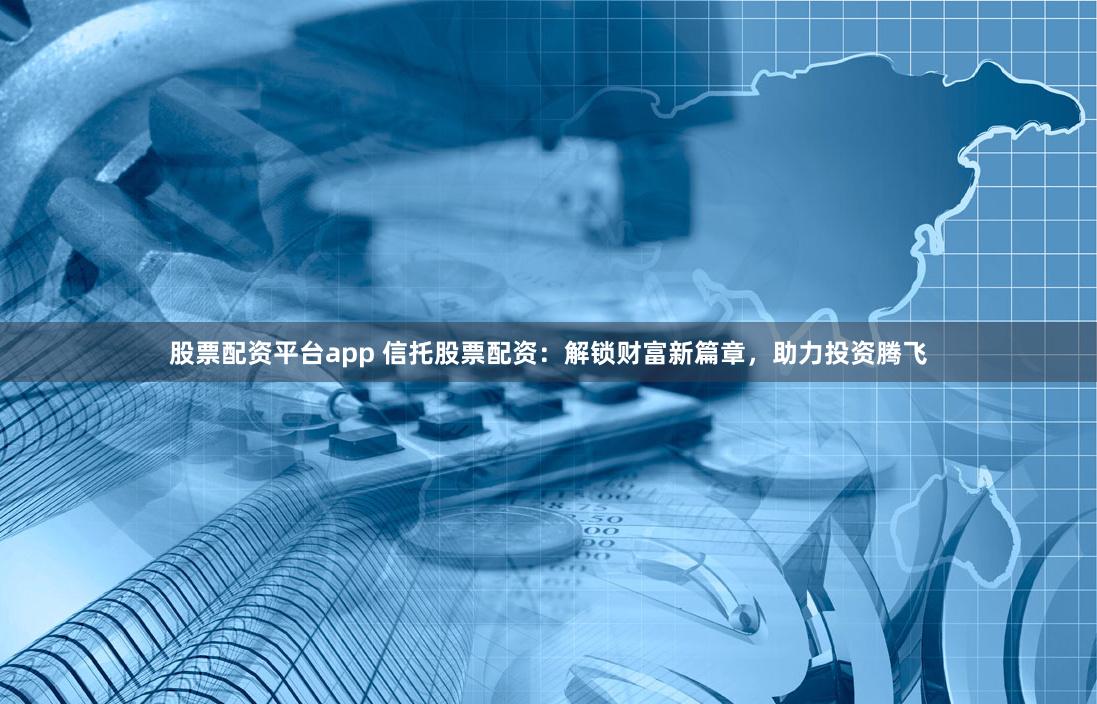 股票配资平台app 信托股票配资：解锁财富新篇章，助力投资腾飞